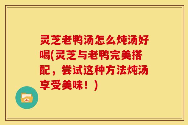 灵芝老鸭汤怎么炖汤好喝(灵芝与老鸭完美搭配,尝试这种方法炖汤享受美味!)