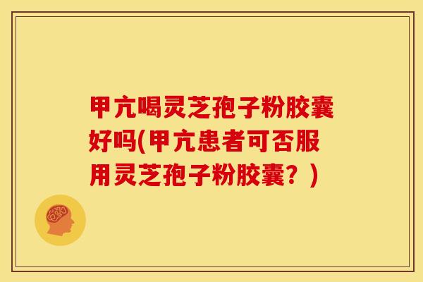 甲亢喝灵芝孢子粉胶囊好吗(甲亢患者可否服用灵芝孢子粉胶囊？)