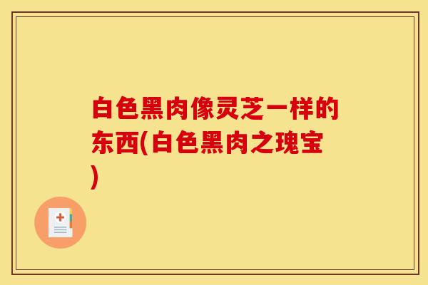 白色黑肉像灵芝一样的东西(白色黑肉之瑰宝)
