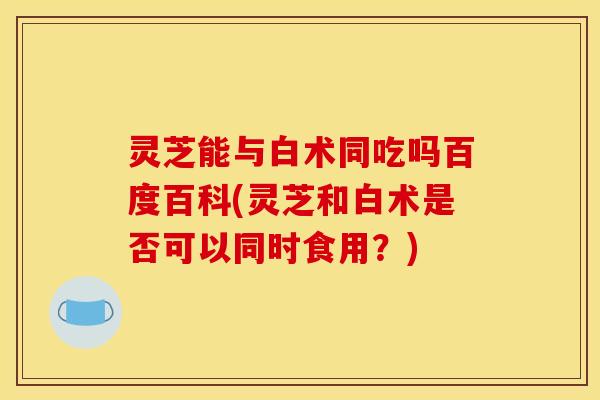 灵芝能与白术同吃吗百度百科(灵芝和白术是否可以同时食用?)