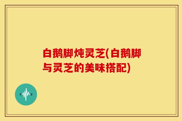 白鹅脚炖灵芝(白鹅脚与灵芝的美味搭配)