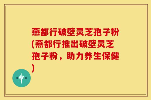 燕都行破壁灵芝孢子粉(燕都行推出破壁灵芝孢子粉，助力养生保健)