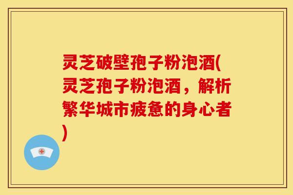 灵芝破壁孢子粉泡酒(灵芝孢子粉泡酒,解析繁华城市疲惫的身心者)