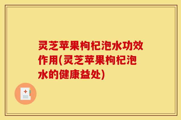 灵芝苹果枸杞泡水功效作用(灵芝苹果枸杞泡水的健康益处)