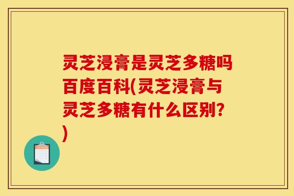 灵芝浸膏是灵芝多糖吗百度百科(灵芝浸膏与灵芝多糖有什么区别?)