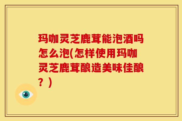 玛咖灵芝鹿茸能泡酒吗怎么泡(怎样使用玛咖灵芝鹿茸酿造美味佳酿?)
