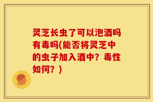 灵芝长虫了可以泡酒吗有毒吗(能否将灵芝中的虫子加入酒中？毒性如何？)