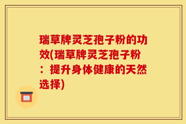 瑞草牌灵芝孢子粉的功效(瑞草牌灵芝孢子粉:提升身体健康的天然选择)