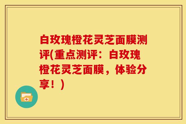 白玫瑰橙花灵芝面膜测评(重点测评:白玫瑰橙花灵芝面膜,体验分享!)