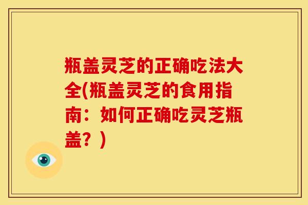 瓶盖灵芝的正确吃法大全(瓶盖灵芝的食用指南:如何正确吃灵芝瓶盖?)