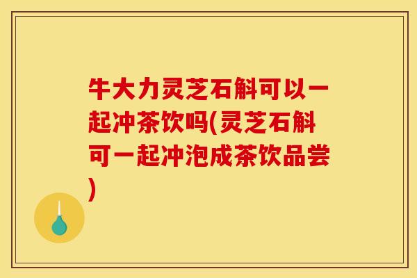 牛大力灵芝石斛可以一起冲茶饮吗(灵芝石斛可一起冲泡成茶饮品尝)