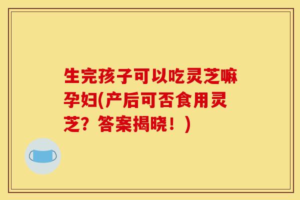 生完孩子可以吃灵芝嘛孕妇(产后可否食用灵芝？答案揭晓！)