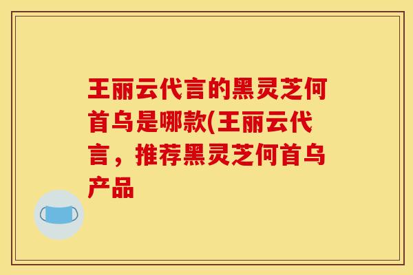 王丽云代言的黑灵芝何首乌是哪款(王丽云代言,推荐黑灵芝何首乌产品