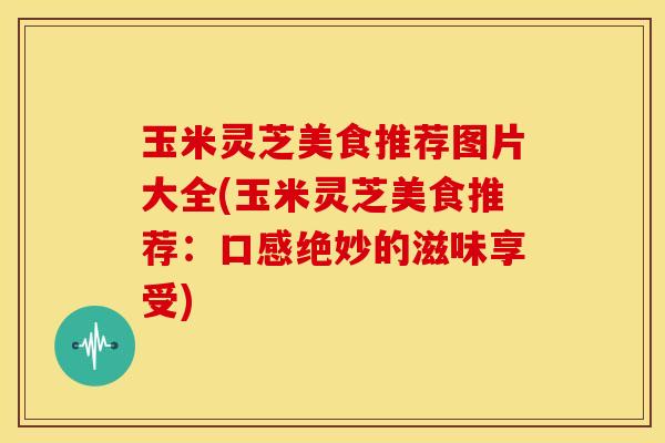 玉米灵芝美食推荐图片大全(玉米灵芝美食推荐:口感绝妙的滋味享受)