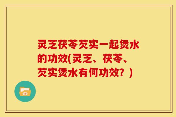 灵芝茯苓芡实一起煲水的功效(灵芝、茯苓、芡实煲水有何功效?)