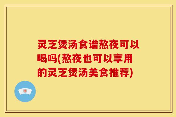 灵芝煲汤食谱熬夜可以喝吗(熬夜也可以享用的灵芝煲汤美食推荐)