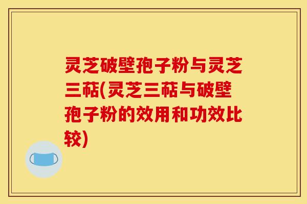 灵芝破壁孢子粉与灵芝三萜(灵芝三萜与破壁孢子粉的效用和功效比较)