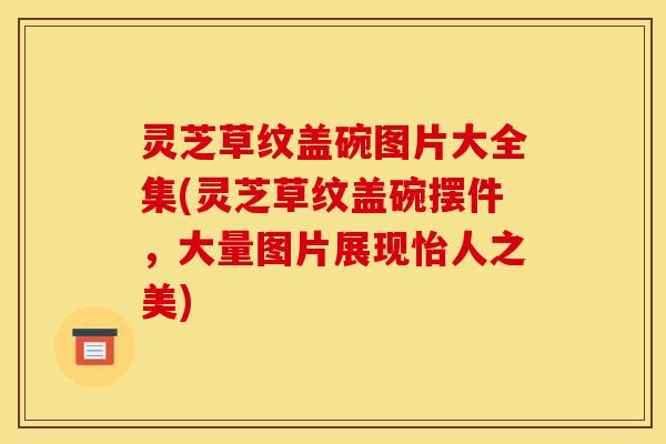 灵芝草纹盖碗图片大全集(灵芝草纹盖碗摆件，大量图片展现怡人之美)