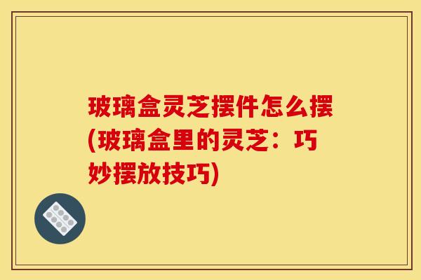 玻璃盒灵芝摆件怎么摆(玻璃盒里的灵芝：巧妙摆放技巧)