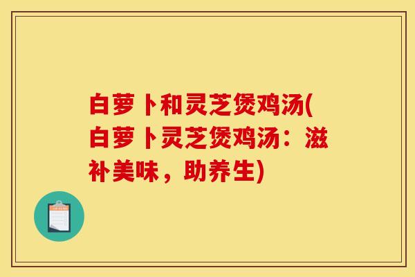 白萝卜和灵芝煲鸡汤(白萝卜灵芝煲鸡汤：滋补美味，助养生)