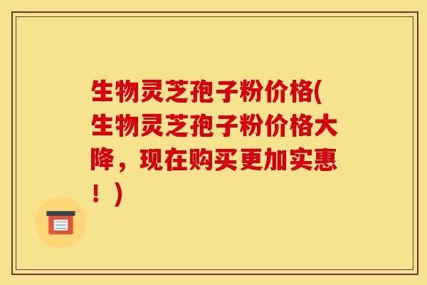 生物灵芝孢子粉价格(生物灵芝孢子粉价格大降，现在购买更加实惠！)