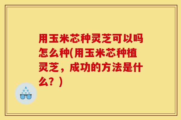 用玉米芯种灵芝可以吗怎么种(用玉米芯种植灵芝,成功的方法是什么?)
