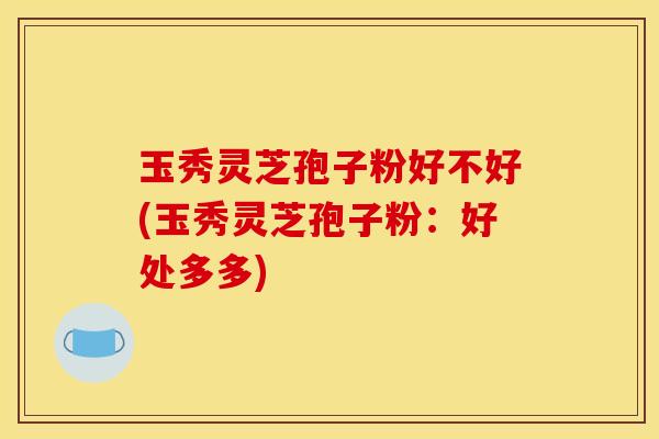玉秀灵芝孢子粉好不好(玉秀灵芝孢子粉：好处多多)