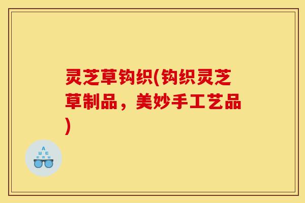 灵芝草钩织(钩织灵芝草制品,美妙手工艺品)