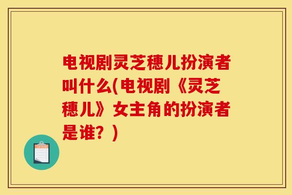 电视剧灵芝穗儿扮演者叫什么(电视剧《灵芝穗儿》女主角的扮演者是谁？)
