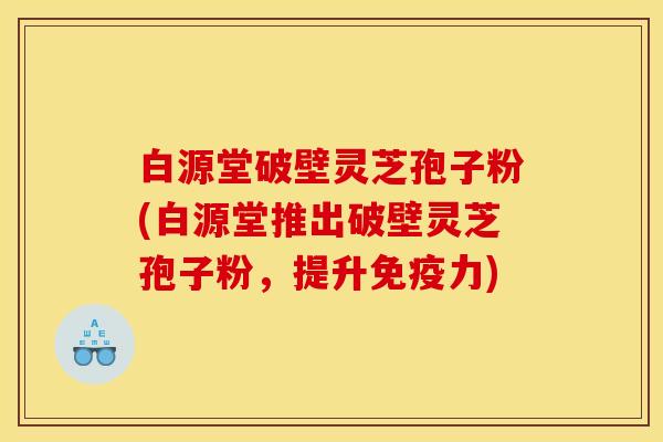 白源堂破壁灵芝孢子粉(白源堂推出破壁灵芝孢子粉,提升免疫力)