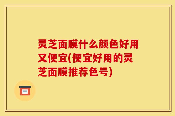 灵芝面膜什么颜色好用又便宜(便宜好用的灵芝面膜推荐色号)