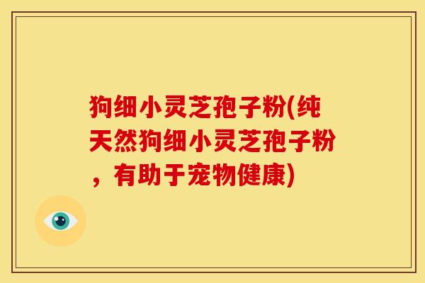 狗细小灵芝孢子粉(纯天然狗细小灵芝孢子粉，有助于宠物健康)