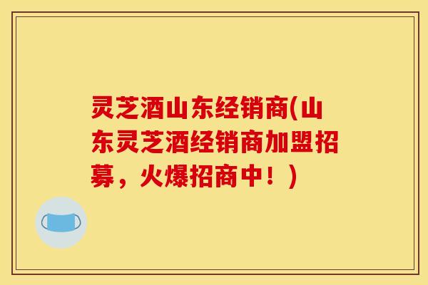 灵芝酒山东经销商(山东灵芝酒经销商加盟招募,火爆招商中!)