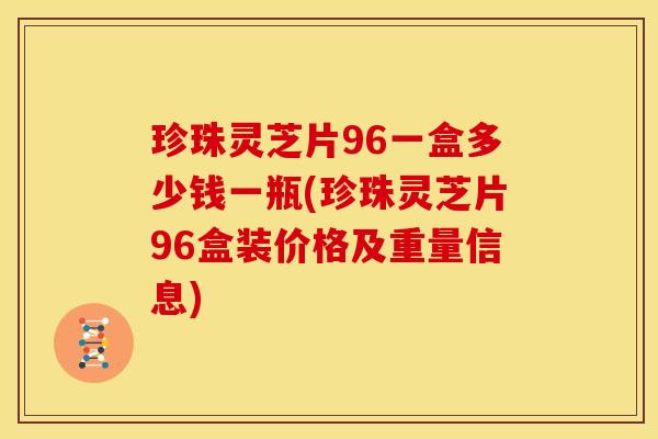 珍珠灵芝片96一盒多少钱一瓶(珍珠灵芝片96盒装价格及重量信息)