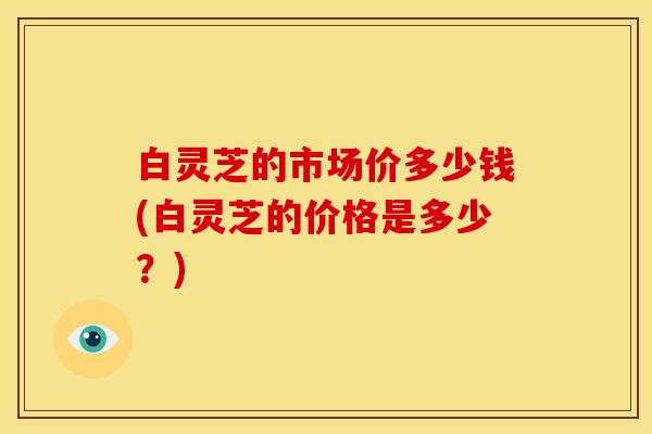 白灵芝的市场价多少钱(白灵芝的价格是多少?)