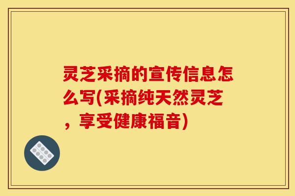 灵芝采摘的宣传信息怎么写(采摘纯天然灵芝，享受健康福音)