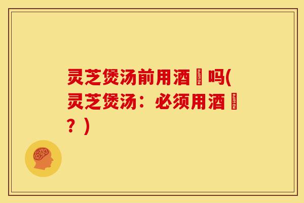 灵芝煲汤前用酒焗吗(灵芝煲汤:必须用酒焗?)