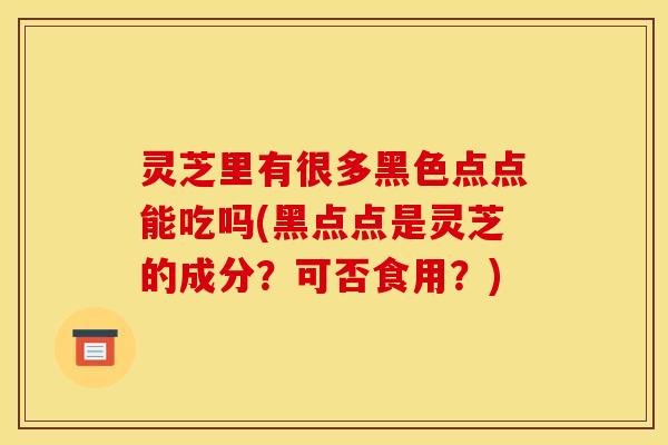 灵芝里有很多黑色点点能吃吗(黑点点是灵芝的成分?可否食用?)