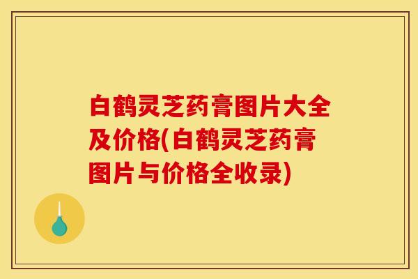 白鹤灵芝药膏图片大全及价格(白鹤灵芝药膏图片与价格全收录)