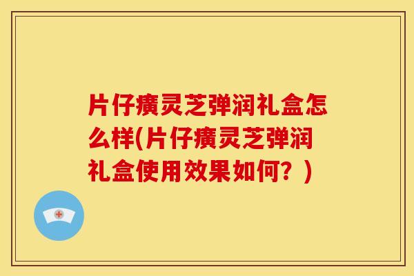 片仔癀灵芝弹润礼盒怎么样(片仔癀灵芝弹润礼盒使用效果如何?)