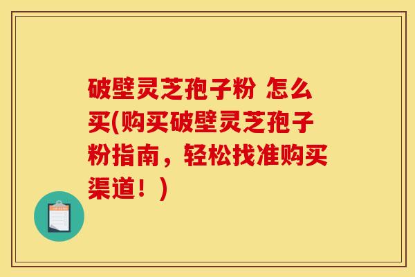 破壁灵芝孢子粉 怎么买(购买破壁灵芝孢子粉指南,轻松找准购买渠道!)