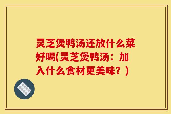 灵芝煲鸭汤还放什么菜好喝(灵芝煲鸭汤:加入什么食材更美味?)