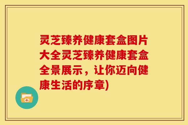 灵芝臻养健康套盒图片大全灵芝臻养健康套盒全景展示,让你迈向健康生活的序章)