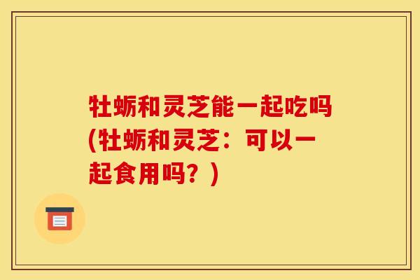 牡蛎和灵芝能一起吃吗(牡蛎和灵芝:可以一起食用吗?)