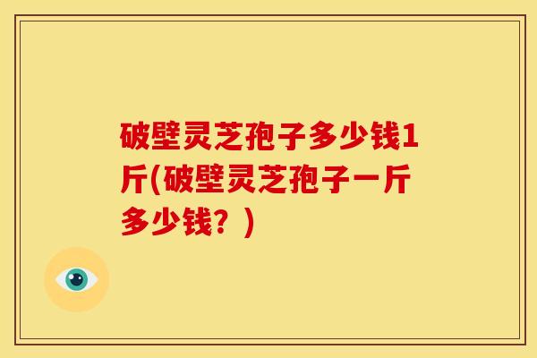 破壁灵芝孢子多少钱1斤(破壁灵芝孢子一斤多少钱?)