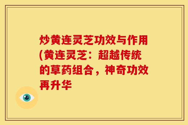 炒黄连灵芝功效与作用(黄连灵芝：超越传统的草药组合，神奇功效再升华