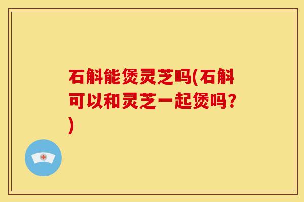 石斛能煲灵芝吗(石斛可以和灵芝一起煲吗?)