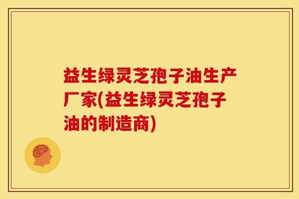 益生绿灵芝孢子油生产厂家(益生绿灵芝孢子油的制造商)