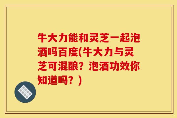 牛大力能和灵芝一起泡酒吗百度(牛大力与灵芝可混酿?泡酒功效你知道吗?)