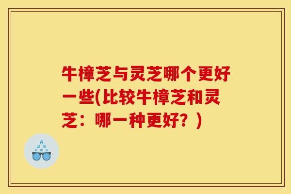 牛樟芝与灵芝哪个更好一些(比较牛樟芝和灵芝:哪一种更好?)